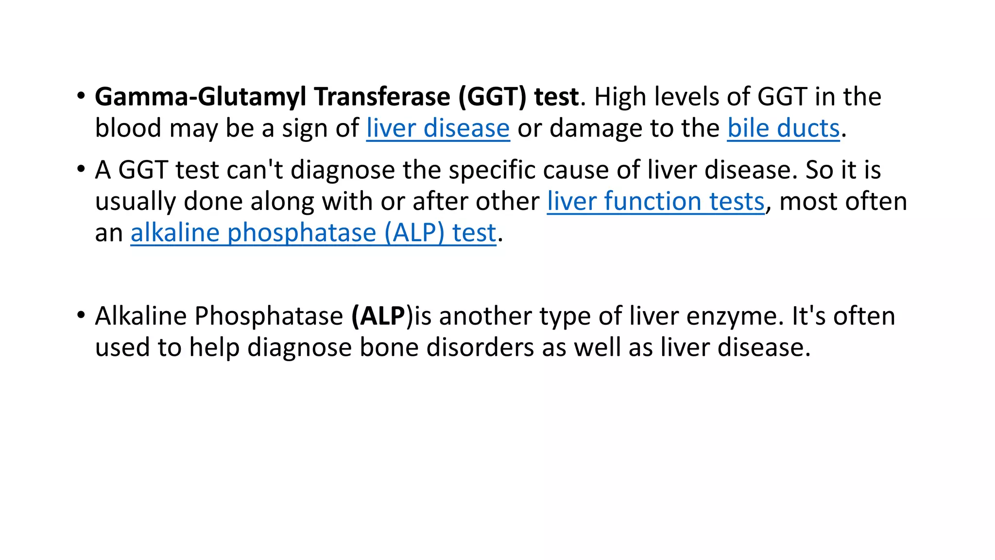 • Gamma-Glutamyl Transferase (GGT) test. High levels of GGT in the
blood may be a sign of liver disease or damage to the bile ducts.
• A GGT test can't diagnose the specific cause of liver disease. So it is
usually done along with or after other liver function tests, most often
an alkaline phosphatase (ALP) test.
• Alkaline Phosphatase (ALP)is another type of liver enzyme. It's often
used to help diagnose bone disorders as well as liver disease.
 
