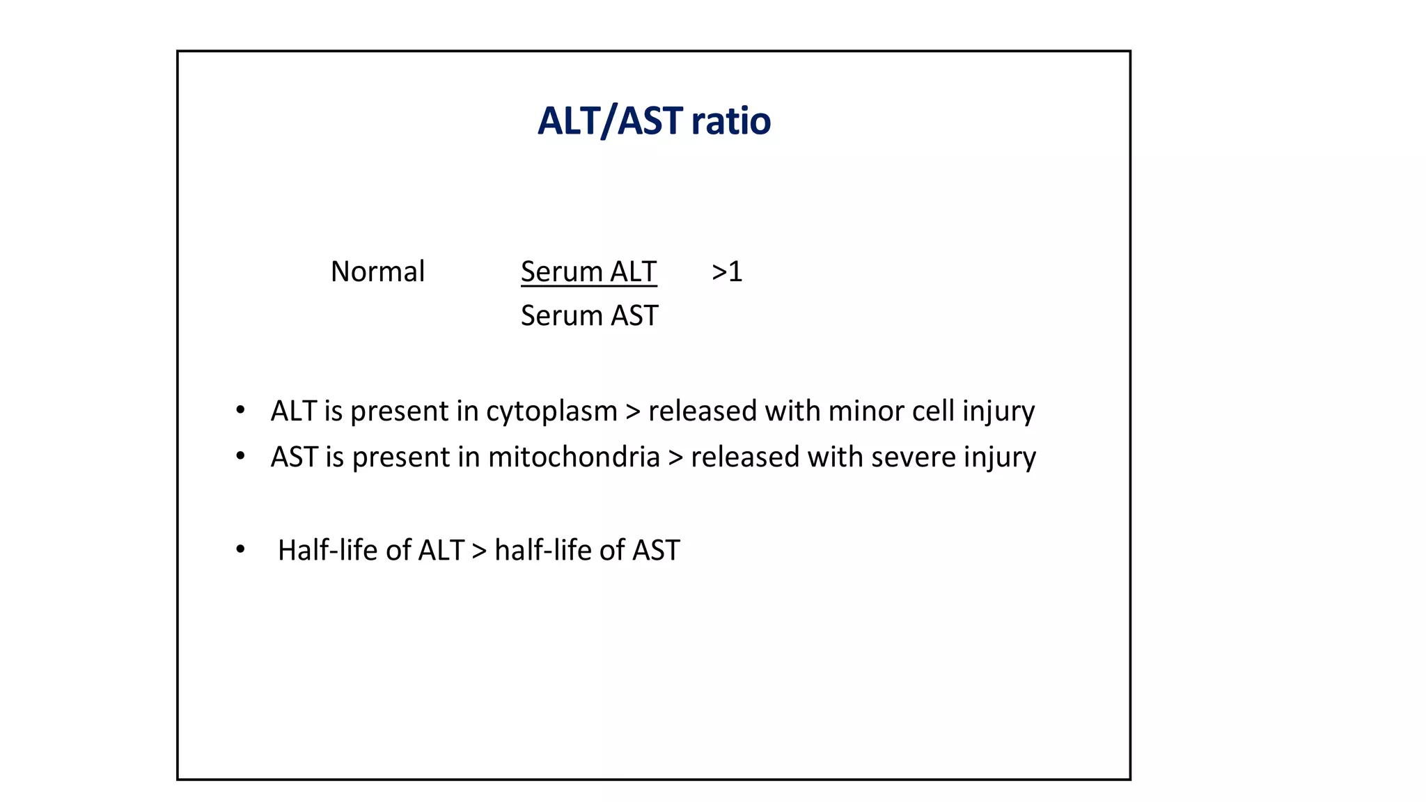ALT/AST ratio
Normal Serum ALT >1
Serum AST
• ALT is present in cytoplasm > released with minor cell injury
• AST is present in mitochondria > released with severe injury
• Half-life of ALT > half-life of AST
 