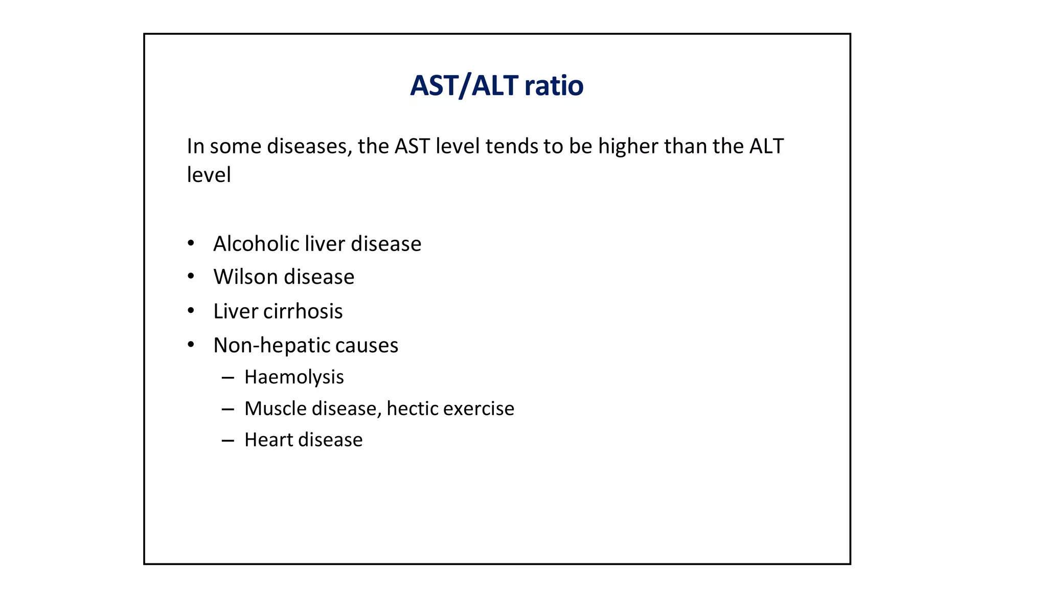 AST/ALT ratio
In some diseases, the AST level tends to be higher than the ALT
level
• Alcoholic liver disease
• Wilson disease
• Liver cirrhosis
• Non-hepatic causes
– Haemolysis
– Muscle disease, hectic exercise
– Heart disease
 