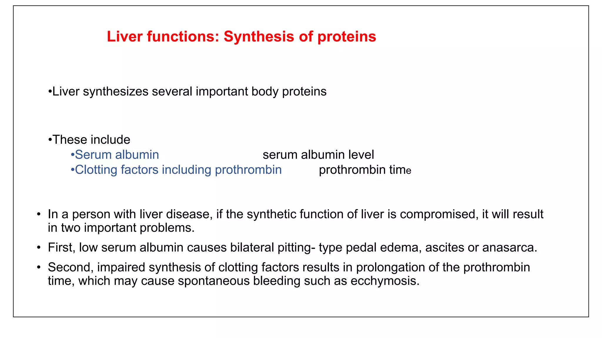 • In a person with liver disease, if the synthetic function of liver is compromised, it will result
in two important problems.
• First, low serum albumin causes bilateral pitting- type pedal edema, ascites or anasarca.
• Second, impaired synthesis of clotting factors results in prolongation of the prothrombin
time, which may cause spontaneous bleeding such as ecchymosis.
Liver functions: Synthesis of proteins
•Liver synthesizes several important body proteins
•These include
•Serum albumin serum albumin level
•Clotting factors including prothrombin prothrombin time
 