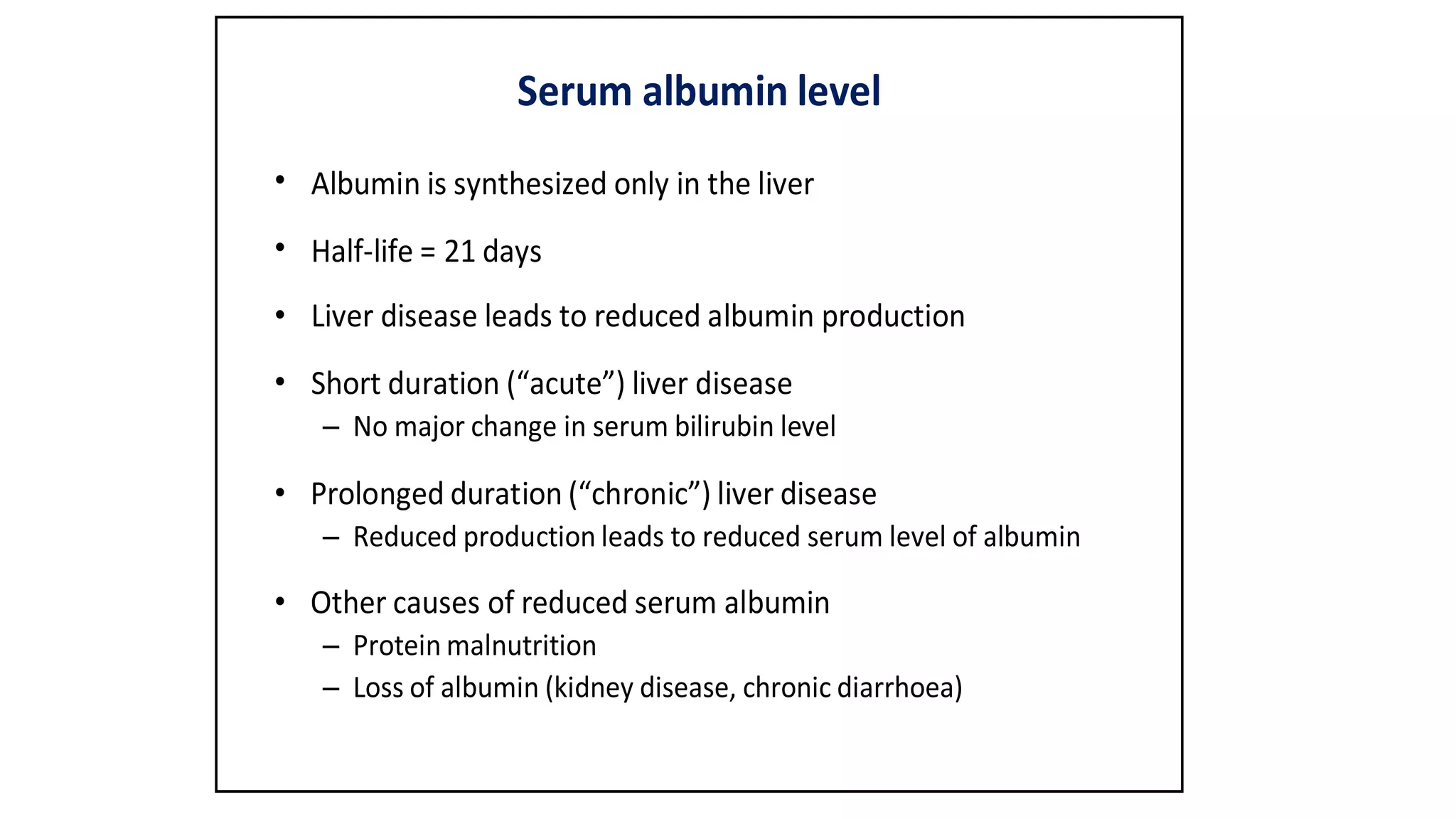 Serum albumin level
•
•
•
•
Albumin is synthesized only in the liver
Half-life = 21 days
Liver disease leads to reduced albumin production
Short duration (“acute”) liver disease
– No major change in serum bilirubin level
• Prolonged duration (“chronic”) liver disease
– Reduced production leads to reduced serum level of albumin
• Other causes of reduced serum albumin
– Protein malnutrition
– Loss of albumin (kidney disease, chronic diarrhoea)
 