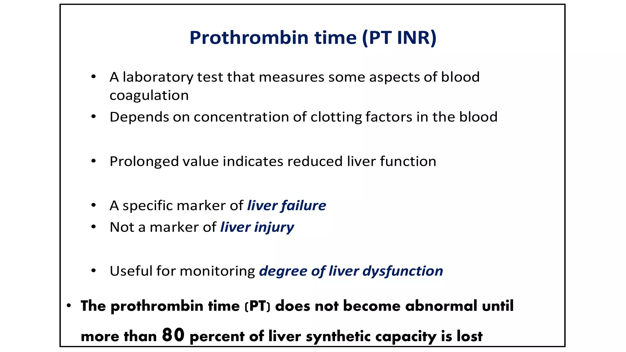 Prothrombin time (PT INR)
• A laboratory test that measures some aspects of blood
coagulation
• Depends on concentration of clotting factors in the blood
• Prolonged value indicates reduced liver function
• A specific marker of liver failure
• Not a marker of liver injury
• Useful for monitoring degree of liver dysfunction
• The prothrombin time (PT) does not become abnormal until
more than 80 percent of liver synthetic capacity is lost
 