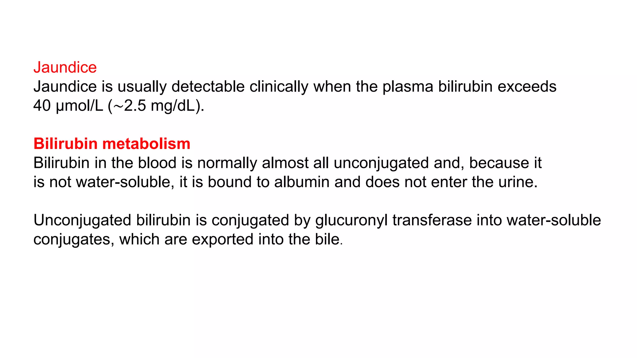 Jaundice
Jaundice is usually detectable clinically when the plasma bilirubin exceeds
40 μmol/L (∼2.5 mg/dL).
Bilirubin metabolism
Bilirubin in the blood is normally almost all unconjugated and, because it
is not water-soluble, it is bound to albumin and does not enter the urine.
Unconjugated bilirubin is conjugated by glucuronyl transferase into water-soluble
conjugates, which are exported into the bile.
 