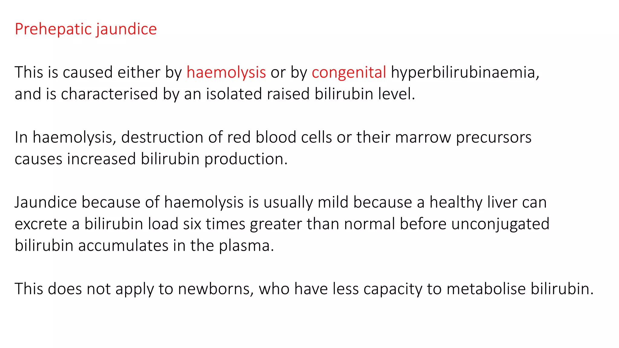 Prehepatic jaundice
This is caused either by haemolysis or by congenital hyperbilirubinaemia,
and is characterised by an isolated raised bilirubin level.
In haemolysis, destruction of red blood cells or their marrow precursors
causes increased bilirubin production.
Jaundice because of haemolysis is usually mild because a healthy liver can
excrete a bilirubin load six times greater than normal before unconjugated
bilirubin accumulates in the plasma.
This does not apply to newborns, who have less capacity to metabolise bilirubin.
 