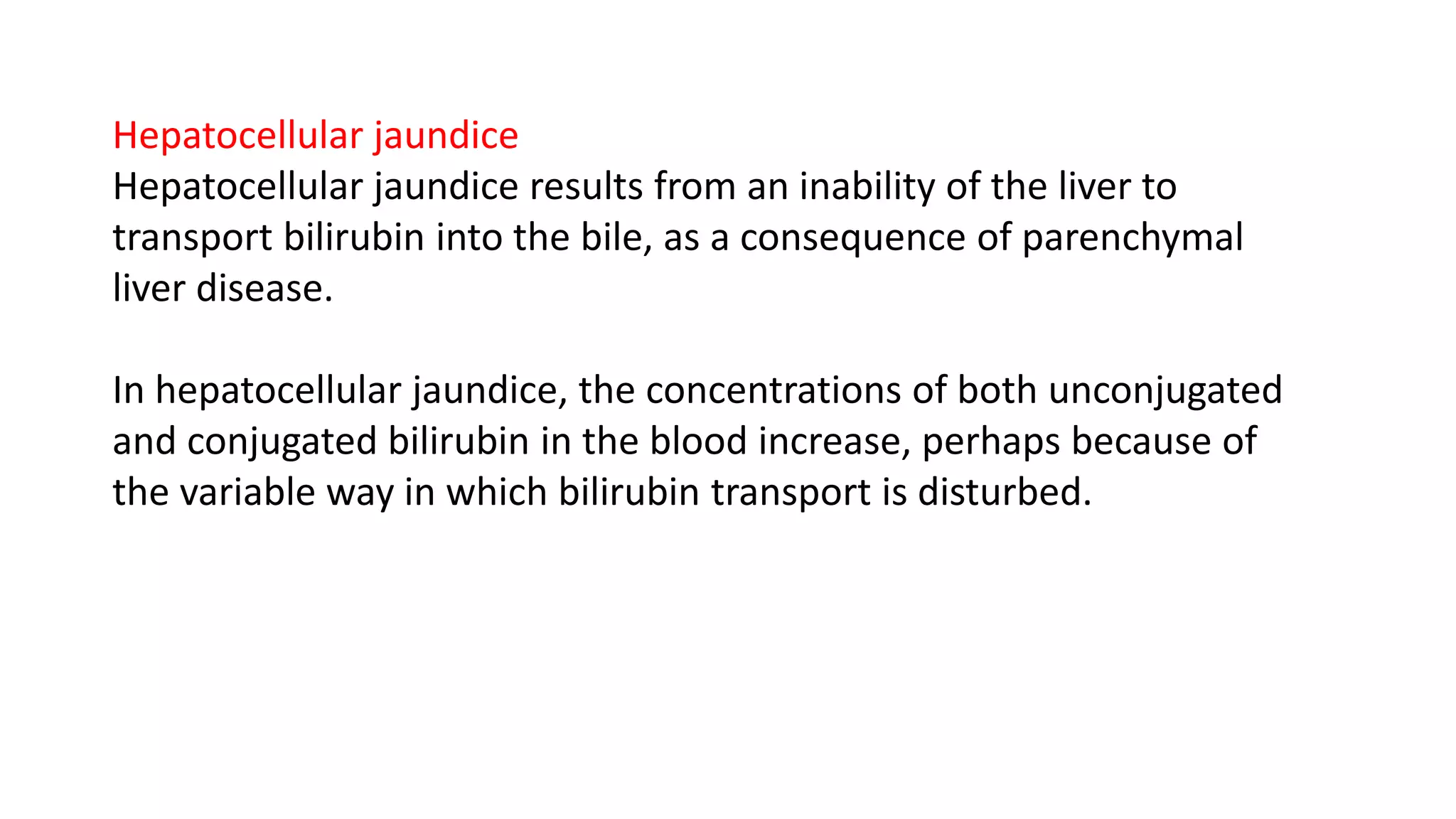 Hepatocellular jaundice
Hepatocellular jaundice results from an inability of the liver to
transport bilirubin into the bile, as a consequence of parenchymal
liver disease.
In hepatocellular jaundice, the concentrations of both unconjugated
and conjugated bilirubin in the blood increase, perhaps because of
the variable way in which bilirubin transport is disturbed.
 