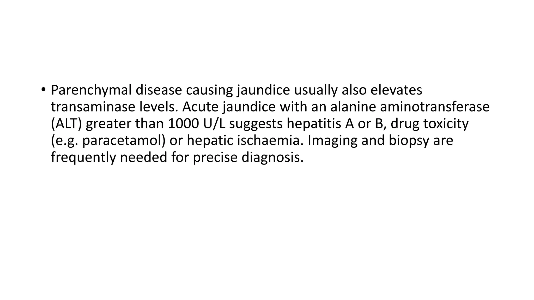 • Parenchymal disease causing jaundice usually also elevates
transaminase levels. Acute jaundice with an alanine aminotransferase
(ALT) greater than 1000 U/L suggests hepatitis A or B, drug toxicity
(e.g. paracetamol) or hepatic ischaemia. Imaging and biopsy are
frequently needed for precise diagnosis.
 