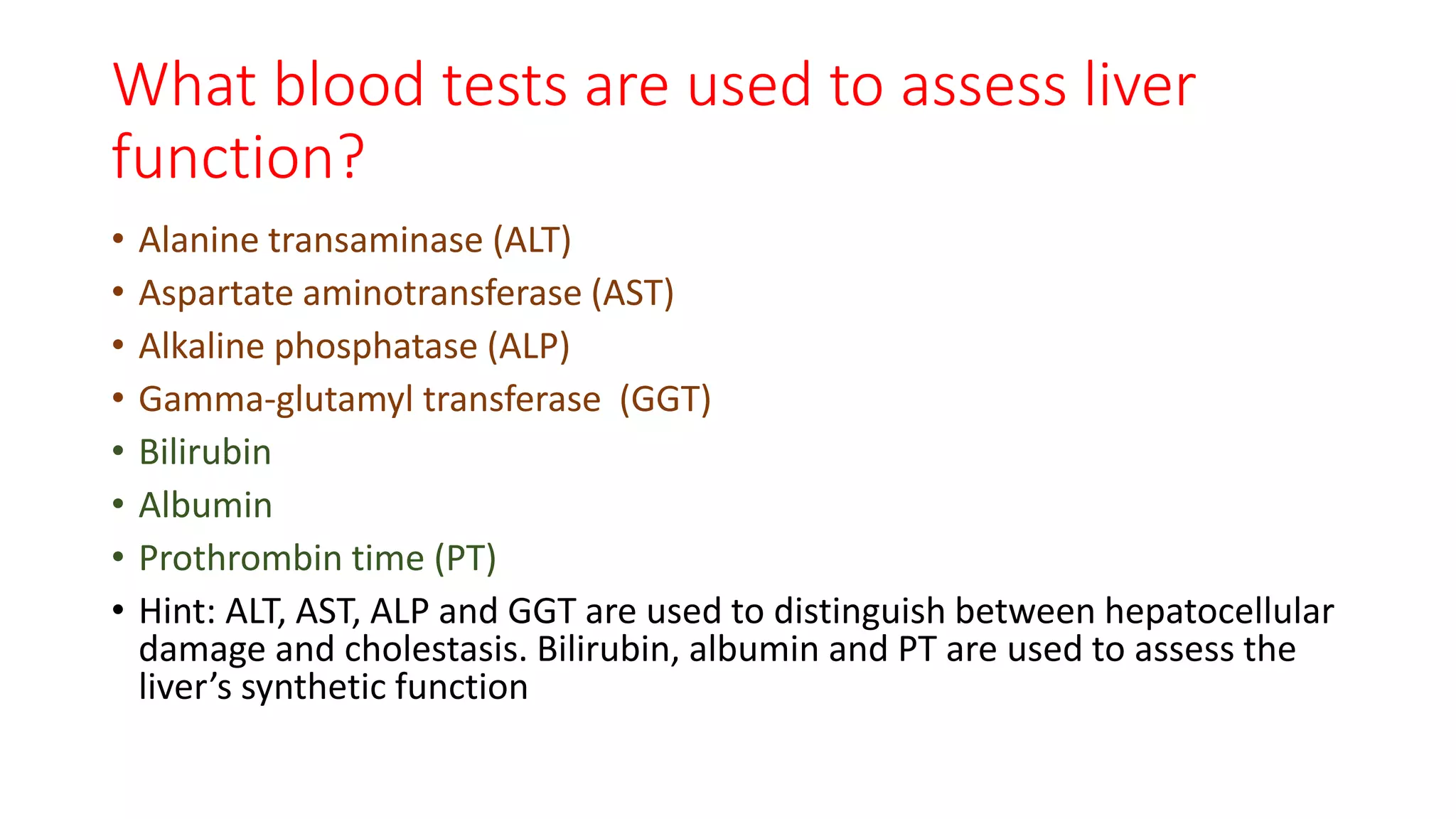 What blood tests are used to assess liver
function?
• Alanine transaminase (ALT)
• Aspartate aminotransferase (AST)
• Alkaline phosphatase (ALP)
• Gamma-glutamyl transferase (GGT)
• Bilirubin
• Albumin
• Prothrombin time (PT)
• Hint: ALT, AST, ALP and GGT are used to distinguish between hepatocellular
damage and cholestasis. Bilirubin, albumin and PT are used to assess the
liver’s synthetic function
 