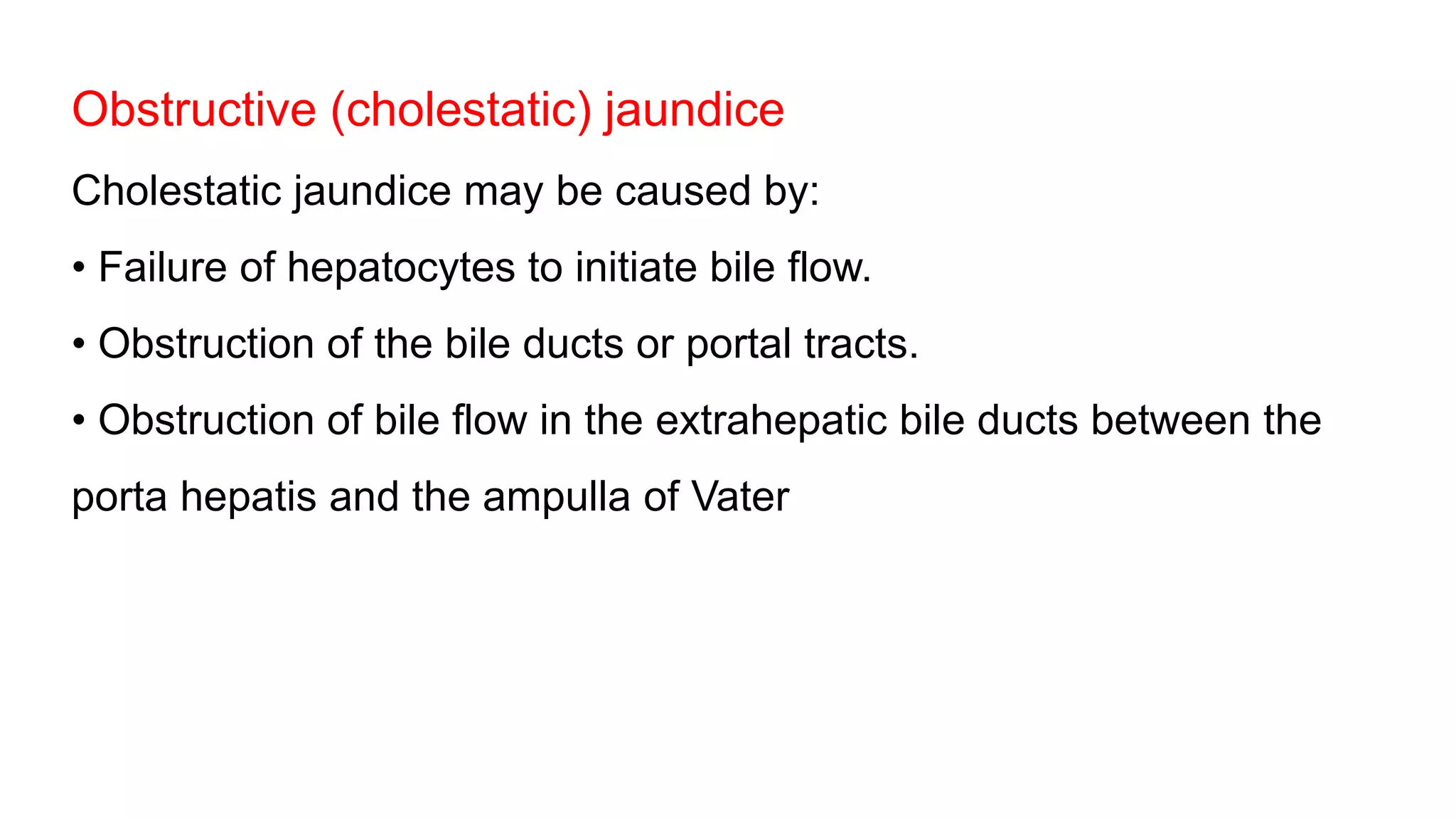 Obstructive (cholestatic) jaundice
Cholestatic jaundice may be caused by:
• Failure of hepatocytes to initiate bile flow.
• Obstruction of the bile ducts or portal tracts.
• Obstruction of bile flow in the extrahepatic bile ducts between the
porta hepatis and the ampulla of Vater
 