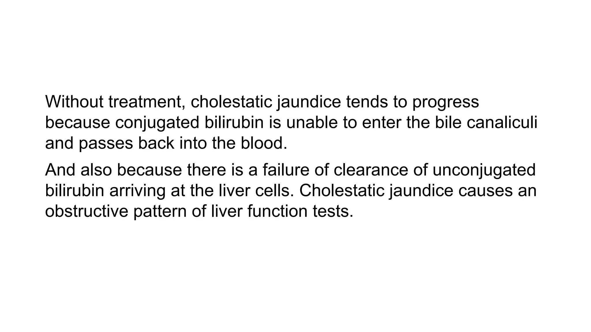 Without treatment, cholestatic jaundice tends to progress
because conjugated bilirubin is unable to enter the bile canaliculi
and passes back into the blood.
And also because there is a failure of clearance of unconjugated
bilirubin arriving at the liver cells. Cholestatic jaundice causes an
obstructive pattern of liver function tests.
 