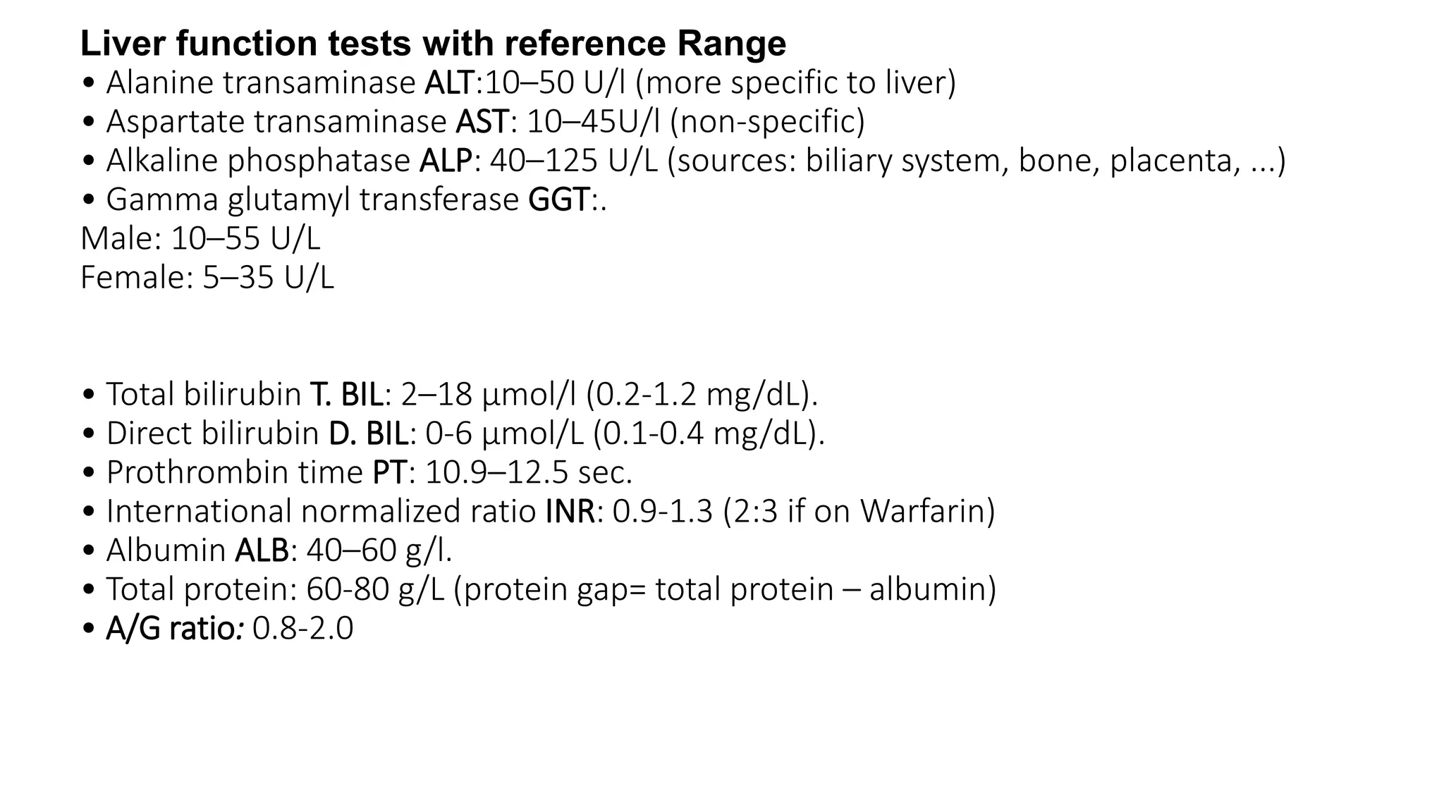 Liver function tests with reference Range
• Alanine transaminase ALT:10–50 U/l (more specific to liver)
• Aspartate transaminase AST: 10–45U/l (non-specific)
• Alkaline phosphatase ALP: 40–125 U/L (sources: biliary system, bone, placenta, ...)
• Gamma glutamyl transferase GGT:.
Male: 10–55 U/L
Female: 5–35 U/L
• Total bilirubin T. BIL: 2–18 μmol/l (0.2-1.2 mg/dL).
• Direct bilirubin D. BIL: 0-6 μmol/L (0.1-0.4 mg/dL).
• Prothrombin time PT: 10.9–12.5 sec.
• International normalized ratio INR: 0.9-1.3 (2:3 if on Warfarin)
• Albumin ALB: 40–60 g/l.
• Total protein: 60-80 g/L (protein gap= total protein – albumin)
• A/G ratio: 0.8-2.0
 