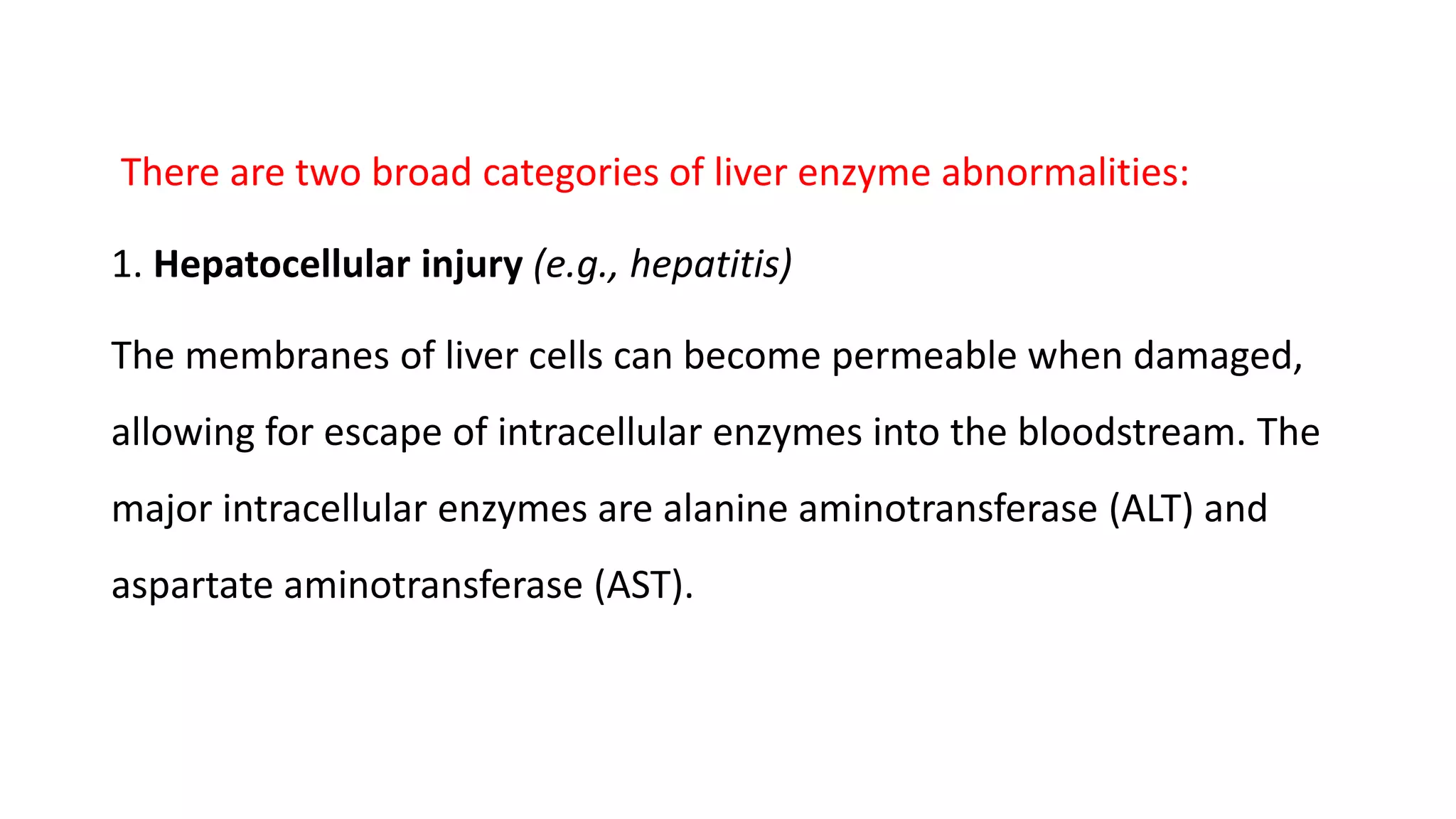 There are two broad categories of liver enzyme abnormalities:
1. Hepatocellular injury (e.g., hepatitis)
The membranes of liver cells can become permeable when damaged,
allowing for escape of intracellular enzymes into the bloodstream. The
major intracellular enzymes are alanine aminotransferase (ALT) and
aspartate aminotransferase (AST).
 