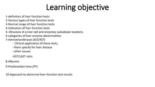Learning objective
1-definition of liver function tests
2-Various types of liver function tests
3-Normal range of liver function tests
4-Indication of liver function tests
5--Structure of a liver cell and enzymes subcellular locations
6-categories of liver enzyme abnormalities
7-Aminotransferases (ALT/AST)
- Clinical application of these tests,
- there specify for liver disease
- other causes
-ASTLAST ratio
8-Albumin
9-Prothrombin time (PT)
10-Approach to abnormal liver function test results
 