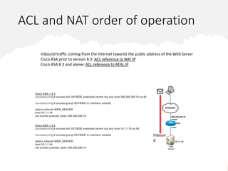 ACL and NAT order of operation
Inbound traffic coming from the Internet towards the public address of the Web Server
Cisco ASA prior to version 8.3: ACL reference to NAT IP
Cisco ASA 8.3 and above: ACL reference to REAL IP
11
Cisco ASA < 8.3
ciscoasa(config)# access-list OUTSIDE extended permit tcp any host 200.200.200.10 eq 80
ciscoasa(config)# access-group OUTSIDE in interface outside
object network WEB_SERVER
host 10.1.1.10
nat (inside,outside) static 200.200.200.10
Cisco ASA > 8.3
ciscoasa(config)# access-list OUTSIDE extended permit tcp any host 10.1.1.10 eq 80
ciscoasa(config)# access-group OUTSIDE in interface outside
object network WEB_SERVER
host 10.1.1.10
nat (inside,outside) static 200.200.200.10
Inboun
d
 
