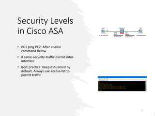 Security Levels
in Cisco ASA
• PC1 ping PC2: After enable
command below
• # same-security-traffic permit inter-
interface
• Best practice: Keep it disabled by
default. Always use access-list to
permit traffic
7
 