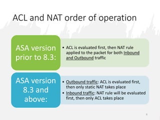 ACL and NAT order of operation
9
• ACL is evaluated first, then NAT rule
applied to the packet for both Inbound
and Outbound traffic
ASA version
prior to 8.3:
• Outbound traffic: ACL is evaluated first,
then only static NAT takes place
• Inbound traffic: NAT rule will be evaluated
first, then only ACL takes place
ASA version
8.3 and
above:
 