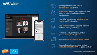 © 2023 Amazon Web Services, Inc. or its affiliates. All rights reserved.
GA
AWS Wickr Single product with full suite of
collaboration capabilities
Multi-device (mobile, desktop) access with
ability to function in low-bandwidth
environments
Enterprise management administrative
control and IT integration
Data retention service supports archiving
and data privacy protection
Federated SaaS, self-hosted, and air-
gapped deployment options
Advanced end-to-end encryption (E2EE)
Enhanced security on personal devices
without the need for VPN or special software
 