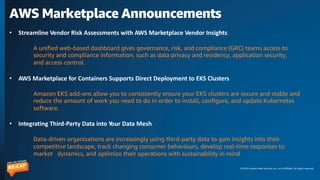 © 2023 Amazon Web Services, Inc. or its affiliates. All rights reserved.
AWS Marketplace Announcements
• Streamline Vendor Risk Assessments with AWS Marketplace Vendor Insights
A unified web-based dashboard gives governance, risk, and compliance (GRC) teams access to
security and compliance information, such as data privacy and residency, application security,
and access control.
• AWS Marketplace for Containers Supports Direct Deployment to EKS Clusters
Amazon EKS add-ons allow you to consistently ensure your EKS clusters are secure and stable and
reduce the amount of work you need to do in order to install, configure, and update Kubernetes
software.
• Integrating Third-Party Data into Your Data Mesh
Data-driven organizations are increasingly using third-party data to gain insights into their
competitive landscape, track changing consumer behaviours, develop real-time responses to
market dynamics, and optimize their operations with sustainability in mind
 