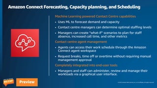 © 2023 Amazon Web Services, Inc. or its affiliates. All rights reserved.
Preview
Amazon Connect Forecasting, Capacity planning, and Scheduling
Machine Learning powered Contact Centre capabilities
• Uses ML to forecast demand and capacity
• Contact centre managers can determine optimal staffing levels
• Managers can create “what-if” scenarios to plan for staff
absence, increased call time, and other metrics
Contact centre agent management
• Agents can access their work schedule through the Amazon
Connect agent workspace
• Request breaks, time off or overtime without requiring manual
management approval
Completely integrated into end-user tools
• Managers and staff can administer, review and manage their
workloads via a graphical user interface.
 