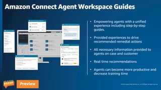© 2023 Amazon Web Services, Inc. or its affiliates. All rights reserved.
Preview
Amazon Connect Agent Workspace Guides
• Empowering agents with a unified
experience including step-by-step
guides.
• Provided experiences to drive
recommended remedial actions
• All necessary information provided to
agents on case and customer
• Real time recommendations
• Agents can become more productive and
decrease training time
 