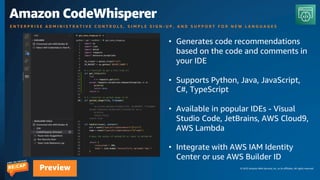 © 2023 Amazon Web Services, Inc. or its affiliates. All rights reserved.
Preview
Amazon CodeWhisperer
E N T E R P R I S E A D M I N I S T R A T I V E C O N T R O L S , S I M P L E S I G N - U P , A N D S U P P O R T F O R N E W L A N G U A G E S
• Generates code recommendations
based on the code and comments in
your IDE
• Supports Python, Java, JavaScript,
C#, TypeScript
• Available in popular IDEs - Visual
Studio Code, JetBrains, AWS Cloud9,
AWS Lambda
• Integrate with AWS IAM Identity
Center or use AWS Builder ID
 