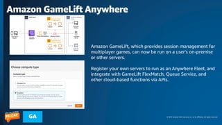 © 2023 Amazon Web Services, Inc. or its affiliates. All rights reserved.
GA
Amazon GameLift Anywhere
Amazon GameLift, which provides session management for
multiplayer games, can now be run on a user's on-premise
or other servers.
Register your own servers to run as an Anywhere Fleet, and
integrate with GameLift FlexMatch, Queue Service, and
other cloud-based functions via APIs.
 