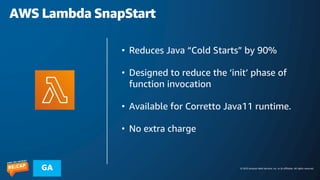 © 2023 Amazon Web Services, Inc. or its affiliates. All rights reserved.
GA
AWS Lambda SnapStart
• Reduces Java “Cold Starts” by 90%
• Designed to reduce the ‘init’ phase of
function invocation
• Available for Corretto Java11 runtime.
• No extra charge
 