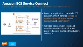 © 2023 Amazon Web Services, Inc. or its affiliates. All rights reserved.
GA
Amazon ECS Service Connect
• S I M P L I F Y S E R V I C E D I S C O V E R Y , C O N N E C T I V Y A N D T R A F F I C O B S E R V A B I L I T Y F O R A M A Z O N E C S
• Focus on application code while ECS
Service Connect handles service-to-
service communication, service
discovery and observability
• Provides easy network setup and
seamless service communication
deployed across multiple ECS clusters
and VPCs
 