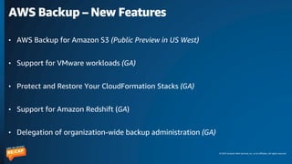 © 2023 Amazon Web Services, Inc. or its affiliates. All rights reserved.
AWS Backup – New Features
• AWS Backup for Amazon S3 (Public Preview in US West)
• Support for VMware workloads (GA)
• Protect and Restore Your CloudFormation Stacks (GA)
• Support for Amazon Redshift (GA)
• Delegation of organization-wide backup administration (GA)
 