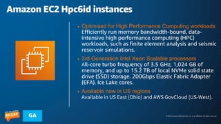 © 2023 Amazon Web Services, Inc. or its affiliates. All rights reserved.
GA
Amazon EC2 Hpc6id instances
• Optimised for High Performance Computing workloads
Efficiently run memory bandwidth-bound, data-
intensive high performance computing (HPC)
workloads, such as finite element analysis and seismic
reservoir simulations.
• 3rd Generation Intel Xeon Scalable processors
All-core turbo frequency of 3.5 GHz, 1,024 GB of
memory, and up to 15.2 TB of local NVMe solid state
drive (SSD) storage. 200Gbps Elastic Fabric Adapter
(EFA). Ice Lake cores.
• Available now in US regions
Available in US East (Ohio) and AWS GovCloud (US-West).
 