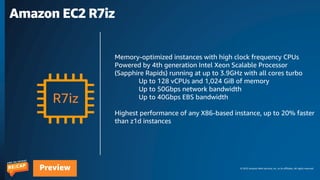 © 2023 Amazon Web Services, Inc. or its affiliates. All rights reserved.
Preview
Amazon EC2 R7iz
R7iz
Memory-optimized instances with high clock frequency CPUs
Powered by 4th generation Intel Xeon Scalable Processor
(Sapphire Rapids) running at up to 3.9GHz with all cores turbo
Up to 128 vCPUs and 1,024 GiB of memory
Up to 50Gbps network bandwidth
Up to 40Gbps EBS bandwidth
Highest performance of any X86-based instance, up to 20% faster
than z1d instances
 