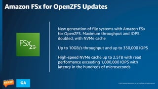 © 2023 Amazon Web Services, Inc. or its affiliates. All rights reserved.
GA
Amazon FSx for OpenZFS Updates
New generation of file systems with Amazon FSx
for OpenZFS. Maximum throughput and IOPS
doubled, with NVMe cache
Up to 10GB/s throughput and up to 350,000 IOPS
High-speed NVMe cache up to 2.5TB with read
performance exceeding 1,000,000 IOPS with
latency in the hundreds of microseconds
 