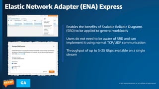 © 2023 Amazon Web Services, Inc. or its affiliates. All rights reserved.
GA
Elastic Network Adapter (ENA) Express
Enables the benefits of Scalable Reliable Diagrams
(SRD) to be applied to general workloads
Users do not need to be aware of SRD and can
implement it using normal TCP/UDP communication
Throughput of up to 5-25 Gbps available on a single
stream
 