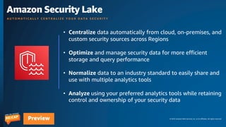 © 2023 Amazon Web Services, Inc. or its affiliates. All rights reserved.
Preview
Amazon Security Lake
A U T O M A T I C A L L Y C E N T R A L I Z E Y O U R D A T A S E C U R I T Y
• Centralize data automatically from cloud, on-premises, and
custom security sources across Regions
• Optimize and manage security data for more efficient
storage and query performance
• Normalize data to an industry standard to easily share and
use with multiple analytics tools
• Analyze using your preferred analytics tools while retaining
control and ownership of your security data
 