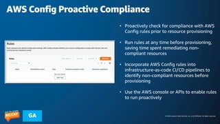 © 2023 Amazon Web Services, Inc. or its affiliates. All rights reserved.
GA
AWS Config Proactive Compliance
• Proactively check for compliance with AWS
Config rules prior to resource provisioning
• Run rules at any time before provisioning,
saving time spent remediating non-
compliant resources
• Incorporate AWS Config rules into
infrastructure-as-code CI/CD pipelines to
identify non-compliant resources before
provisioning
• Use the AWS console or APIs to enable rules
to run proactively
 