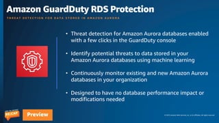 © 2023 Amazon Web Services, Inc. or its affiliates. All rights reserved.
Preview
Amazon GuardDuty RDS Protection
T H R E A T D E T E C T I O N F O R D A T A S T O R E D I N A M A Z O N A U R O R A
• Threat detection for Amazon Aurora databases enabled
with a few clicks in the GuardDuty console
• Identify potential threats to data stored in your
Amazon Aurora databases using machine learning
• Continuously monitor existing and new Amazon Aurora
databases in your organization
• Designed to have no database performance impact or
modifications needed
 