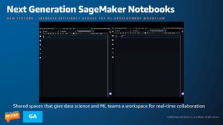 © 2023 Amazon Web Services, Inc. or its affiliates. All rights reserved.
GA
Next Generation SageMaker Notebooks
N E W F E A T U R E – I N C R E A S E E F F I C I E N C Y A C R O S S T H E M L D E V E L O P M E N T W O R K F L O W
Shared spaces that give data science and ML teams a workspace for real-time collaboration
 