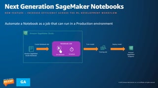 © 2023 Amazon Web Services, Inc. or its affiliates. All rights reserved.
GA
Next Generation SageMaker Notebooks
N E W F E A T U R E – I N C R E A S E E F F I C I E N C Y A C R O S S T H E M L D E V E L O P M E N T W O R K F L O W
Automate a Notebook as a job that can run in a Production environment
Amazon SageMaker
Studio Notebook
Amazon SageMaker Studio
Notebook Job
On-Demand Schedule
Training Job
Train model
Amazon
SageMaker
Endpoint
Deploy model
Create Notebook Job
 