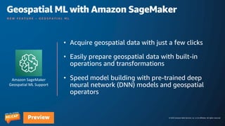 © 2023 Amazon Web Services, Inc. or its affiliates. All rights reserved.
Preview
N E W F E A T U R E – G E O S P A T I A L M L
• Acquire geospatial data with just a few clicks
• Easily prepare geospatial data with built-in
operations and transformations
• Speed model building with pre-trained deep
neural network (DNN) models and geospatial
operators
Amazon SageMaker
Geospatial ML Support
Geospatial ML with Amazon SageMaker
 