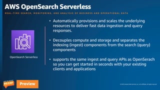© 2023 Amazon Web Services, Inc. or its affiliates. All rights reserved.
Preview
OpenSearch Serverless
AWS OpenSearch Serverless
R E A L - T I M E S E A R C H , M O N I T O R I N G , A N D A N A L Y S I S O F B U S I N E S S A N D O P E R A T I O N A L D A T A
• Automatically provisions and scales the underlying
resources to deliver fast data ingestion and query
responses.
• Decouples compute and storage and separates the
indexing (ingest) components from the search (query)
components
• supports the same ingest and query APIs as OpenSerach
so you can get started in seconds with your existing
clients and applications
 