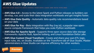 © 2023 Amazon Web Services, Inc. or its affiliates. All rights reserved.
Preview
D E L I V E R H I G H Q U A L I T Y D A T A A C R O S S Y O U R D A T A L A K E S A N D D A T A P I P E L I N E S
AWS Glue Updates
• AWS Glue 4.0 – Access to the latest Spark and Python releases so builders can
develop, run, and scale their data integration workloads and get insights faster.
• AWS Glue Data Quality - Automatic data quality rule recommendations based
on your data
• AWS Glue for Ray - Data integration with Ray (ray.io), a popular new open-
source compute framework that helps you scale Python workloads
• AWS Glue for Apache Spark - Supports three open source data lake storage
frameworks: Apache Hudi, Apache Iceberg, and Linux Foundation Delta Lake.
• AWS Glue Custom Visual Transform - Create and share your own ETL logic,
input rules, etc. on Studio. Available on the Transform tab of Glue Studio. Master
administrators in Glue Studio can improve efficiency for other workers.
 