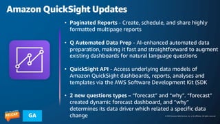 © 2023 Amazon Web Services, Inc. or its affiliates. All rights reserved.
GA
Amazon QuickSight Updates
• Paginated Reports - Create, schedule, and share highly
formatted multipage reports
• Q Automated Data Prep - AI-enhanced automated data
preparation, making it fast and straightforward to augment
existing dashboards for natural language questions
• QuickSight API - Access underlying data models of
Amazon QuickSight dashboards, reports, analyses and
templates via the AWS Software Development Kit (SDK
• 2 new questions types – “forecast” and “why”. “forecast”
created dynamic forecast dashboard, and “why”
determines its data driver which related a specific data
change
 