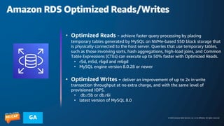 © 2023 Amazon Web Services, Inc. or its affiliates. All rights reserved.
GA
Amazon RDS Optimized Reads/Writes
• Optimized Reads - achieve faster query processing by placing
temporary tables generated by MySQL on NVMe-based SSD block storage that
is physically connected to the host server. Queries that use temporary tables,
such as those involving sorts, hash aggregations, high-load joins, and Common
Table Expressions (CTEs) can execute up to 50% faster with Optimized Reads.
• r5d, m5d, r6gd and m6gd
• MySQL engine version 8.0.28 or newer
• Optimized Writes - deliver an improvement of up to 2x in write
transaction throughput at no extra charge, and with the same level of
provisioned IOPS.
• db.r5b or db.r6i
• latest version of MySQL 8.0
 