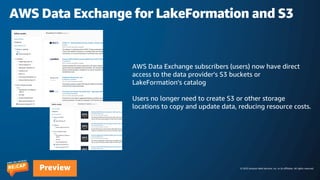 © 2023 Amazon Web Services, Inc. or its affiliates. All rights reserved.
Preview
AWS Data Exchange for LakeFormation and S3
AWS Data Exchange subscribers (users) now have direct
access to the data provider's S3 buckets or
LakeFormation's catalog
Users no longer need to create S3 or other storage
locations to copy and update data, reducing resource costs.
 