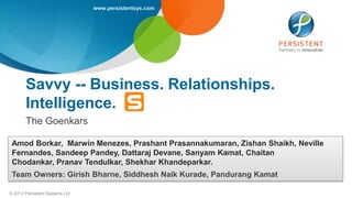www.persistentsys.com
© 2013 Persistent Systems Ltd
Savvy -- Business. Relationships.
Intelligence.
The Goenkars
Amod Borkar, Marwin Menezes, Prashant Prasannakumaran, Zishan Shaikh, Neville
Fernandes, Sandeep Pandey, Dattaraj Devane, Sanyam Kamat, Chaitan
Chodankar, Pranav Tendulkar, Shekhar Khandeparkar.
Team Owners: Girish Bharne, Siddhesh Naik Kurade, Pandurang Kamat
 