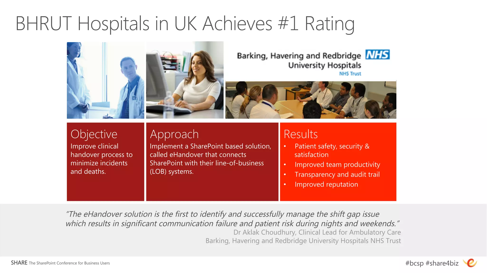 BHRUT Hospitals in UK Achieves #1 Rating




                              Objective
              Approach
                                 Results
                              Improve clinical        Implement a SharePoint based solution,    •    Patient safety, security &
                              handover process to     called eHandover that connects                 satisfaction
                              minimize incidents      SharePoint with their line-of-business    •    Improved team productivity
                              and deaths. 
           (LOB) systems. 
                          •    Transparency and audit trail
                                                                                                •    Improved reputation



                           “The eHandover solution is the first to identify and successfully manage the shift gap issue
                           which results in significant communication failure and patient risk during nights and weekends.”
                                                                                Dr Aklak Choudhury, Clinical Lead for Ambulatory Care 
                                                                       Barking, Havering and Redbridge University Hospitals NHS Trust


SHARE The SharePoint Conference for Business Users
                                                                                       #bcsp #share4biz
 