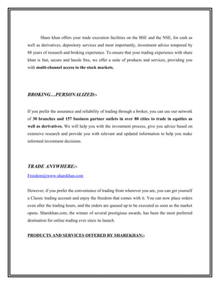 Share khan offers your trade execution facilities on the BSE and the NSE, for cash as
well as derivatives, depository services and most importantly, investment advice tempered by
88 years of research and broking experience. To ensure that your trading experience with share
khan is fast, secure and hassle free, we offer a suite of products and services, providing you
with multi-channel access to the stock markets.




BROKING…PERSONALIZED:-


If you prefer the assurance and reliability of trading through a broker, you can use our network
of 30 branches and 157 business partner outlets in over 80 cities to trade in equities as
well as derivatives. We will help you with the investment process, give you advice based on
extensive research and provide you with relevant and updated information to help you make
informed investment decisions.




TRADE ANYWHERE:-
Freedom@www.sharekhan.com


However, if you prefer the convenience of trading from wherever you are, you can get yourself
a Classic trading account and enjoy the freedom that comes with it. You can now place orders
even after the trading hours, and the orders are queued up to be executed as soon as the market
opens. Sharekhan.com, the winner of several prestigious awards, has been the most preferred
destination for online trading ever since its launch.


PRODUCTS AND SERVICES OFFERED BY SHAREKHAN:-
 
