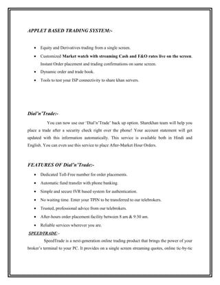 APPLET BASED TRADING SYSTEM:-


   •   Equity and Derivatives trading from a single screen.
   •   Customized Market watch with streaming Cash and F&O rates live on the screen.
       Instant Order placement and trading confirmations on same screen.
   •   Dynamic order and trade book.
   •   Tools to test your ISP connectivity to share khan servers.




Dial’n’Trade:-
           You can now use our ‘Dial’n’Trade’ back up option. Sharekhan team will help you
place a trade after a security check right over the phone! Your account statement will get
updated with this information automatically. This service is available both in Hindi and
English. You can even use this service to place After-Market Hour Orders.



FEATURES OF Dial’n’Trade:-
   •   Dedicated Toll-Free number for order placements.
   •   Automatic fund transfer with phone banking.
   •   Simple and secure IVR based system for authentication.
   •   No waiting time. Enter your TPIN to be transferred to our telebrokers.
   •   Trusted, professional advice from our telebrokers.
   •   After-hours order placement facility between 8 am & 9:30 am.
   •   Reliable services wherever you are.
SPEEDTRADE:-
         SpeedTrade is a next-generation online trading product that brings the power of your
broker’s terminal to your PC. It provides on a single screen streaming quotes, online tic-by-tic
 