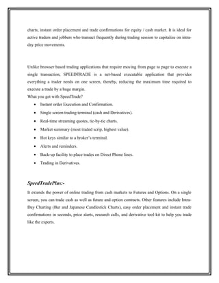 charts, instant order placement and trade confirmations for equity / cash market. It is ideal for
active traders and jobbers who transact frequently during trading session to capitalize on intra-
day price movements.




Unlike browser based trading applications that require moving from page to page to execute a
single transaction, SPEEDTRADE is a net-based executable application that provides
everything a trader needs on one screen, thereby, reducing the maximum time required to
execute a trade by a huge margin.
What you get with SpeedTrade?
    •   Instant order Execution and Confirmation.
    •   Single screen trading terminal (cash and Derivatives).
    •   Real-time streaming quotes, tic-by-tic charts.
    •   Market summary (most traded scrip, highest value).
    •   Hot keys similar to a broker’s terminal.
    •   Alerts and reminders.
    •   Back-up facility to place trades on Direct Phone lines.
    •   Trading in Derivatives.



SpeedTradePlus:-
It extends the power of online trading from cash markets to Futures and Options. On a single
screen, you can trade cash as well as future and option contracts. Other features include Intra-
Day Charting (Bar and Japanese Candlestick Charts), easy order placement and instant trade
confirmations in seconds, price alerts, research calls, and derivative tool-kit to help you trade
like the experts.
 