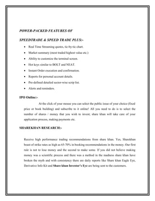POWER-PACKED FEATURES OF

SPEEDTRADE & SPEED TRADE PLUS:-
  •   Real Time Streaming quotes, tic-by-tic chart.
  •   Market summary (most traded highest value etc.)
  •   Ability to customize the terminal screen.
  •   Hot keys similar to BOLT and NEAT.
  •   Instant Order execution and confirmation.
  •   Reports for personal account details.
  •   Pre-defined detailed sector-wise scrip list.
  •   Alerts and reminders.

IPO Online:-
               At the click of your mouse you can select the public issue of your choice (fixed
  price or book building) and subscribe to it online! All you need to do is to select the
  number of shares / money that you wish to invest; share khan will take care of your
  application process, making payments etc.

SHAREKHAN RESEARCH:-


  Receive high performance trading recommendations from share khan. Yes, Sharekhan
  boast of strike rates as high as 65-70% in booking recommendations in the money. Our first
  rule is not to lose money and the second to make some. If you did not believe making
  money was a scientific process and there was a method in the madness share khan have
  broken the myth and with consistency there are daily reports like Share khan Eagle Eye,
  Derivative Info Kit and Share khan Investor’s Eye are being sent to the customers.
 