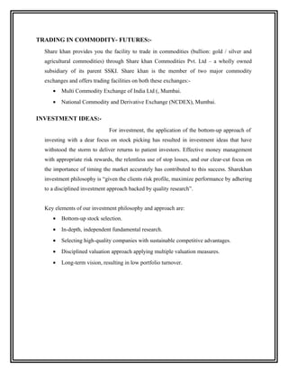 TRADING IN COMMODITY- FUTURES:-
  Share khan provides you the facility to trade in commodities (bullion: gold / silver and
  agricultural commodities) through Share khan Commodities Pvt. Ltd – a wholly owned
  subsidiary of its parent SSKI. Share khan is the member of two major commodity
  exchanges and offers trading facilities on both these exchanges:-
     •   Multi Commodity Exchange of India Ltd (, Mumbai.
     •   National Commodity and Derivative Exchange (NCDEX), Mumbai.

INVESTMENT IDEAS:-
                              For investment, the application of the bottom-up approach of
  investing with a dear focus on stock picking has resulted in investment ideas that have
  withstood the storm to deliver returns to patient investors. Effective money management
  with appropriate risk rewards, the relentless use of stop losses, and our clear-cut focus on
  the importance of timing the market accurately has contributed to this success. Sharekhan
  investment philosophy is “given the clients risk profile, maximize performance by adhering
  to a disciplined investment approach backed by quality research”.


  Key elements of our investment philosophy and approach are:
     •   Bottom-up stock selection.
     •   In-depth, independent fundamental research.
     •   Selecting high-quality companies with sustainable competitive advantages.
     •   Disciplined valuation approach applying multiple valuation measures.
     •   Long-term vision, resulting in low portfolio turnover.
 